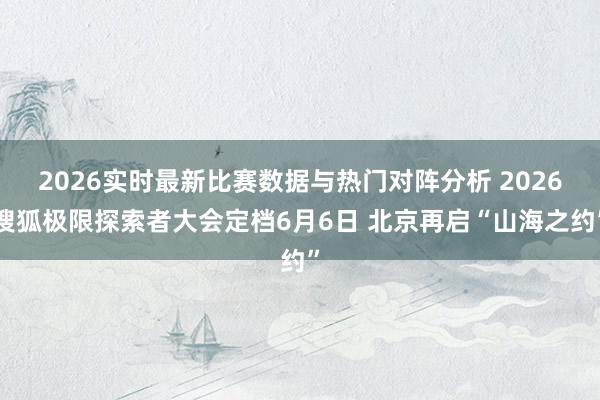 2026实时最新比赛数据与热门对阵分析 2026搜狐极限探索者大会定档6月6日 北京再启“山海之约”