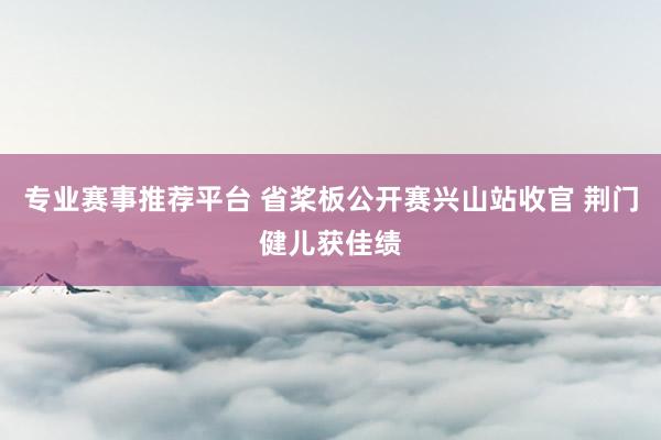 专业赛事推荐平台 省桨板公开赛兴山站收官 荆门健儿获佳绩