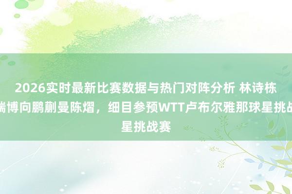 2026实时最新比赛数据与热门对阵分析 林诗栋温瑞博向鹏蒯曼陈熠，细目参预WTT卢布尔雅那球星挑战赛