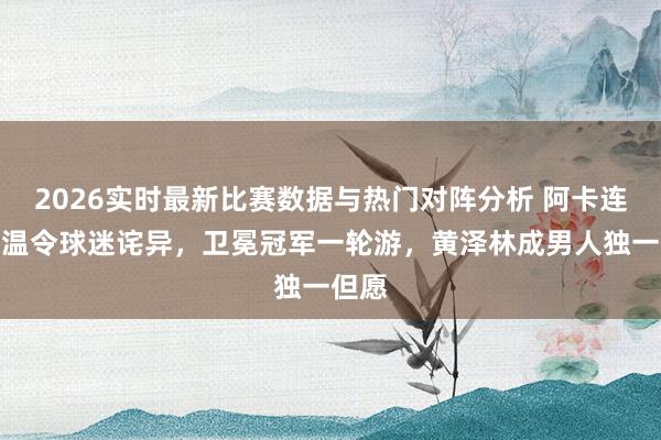 2026实时最新比赛数据与热门对阵分析 阿卡连退法温令球迷诧异，卫冕冠军一轮游，黄泽林成男人独一但愿
