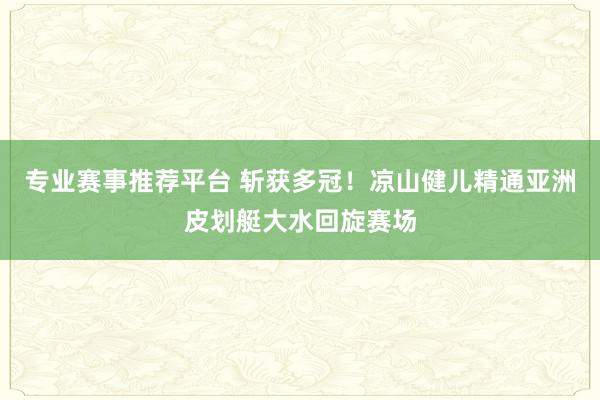 专业赛事推荐平台 斩获多冠！凉山健儿精通亚洲皮划艇大水回旋赛场