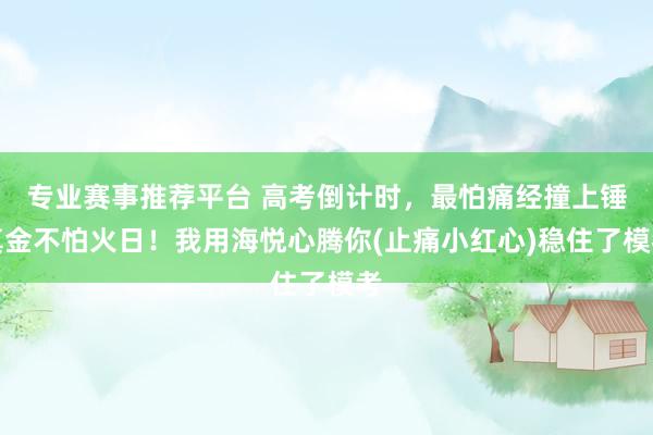 专业赛事推荐平台 高考倒计时，最怕痛经撞上锤真金不怕火日！我用海悦心腾你(止痛小红心)稳住了模考
