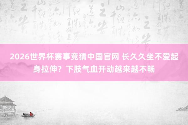 2026世界杯赛事竞猜中国官网 长久久坐不爱起身拉伸？下肢气血开动越来越不畅