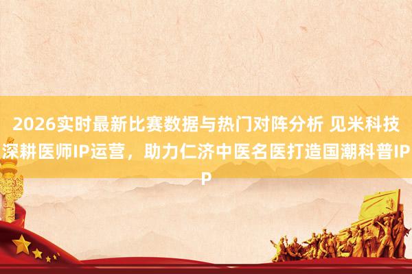 2026实时最新比赛数据与热门对阵分析 见米科技深耕医师IP运营，助力仁济中医名医打造国潮科普IP