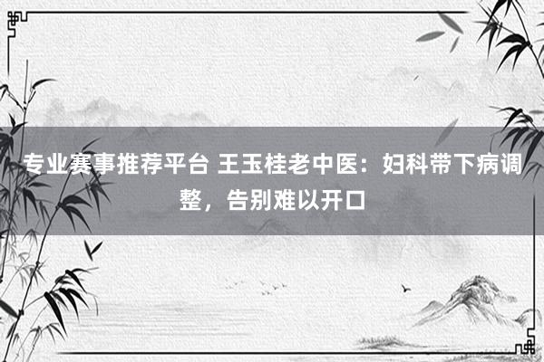专业赛事推荐平台 王玉桂老中医：妇科带下病调整，告别难以开口