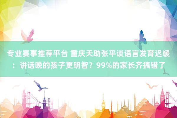 专业赛事推荐平台 重庆天助张平谈语言发育迟缓：讲话晚的孩子更明智？99%的家长齐搞错了