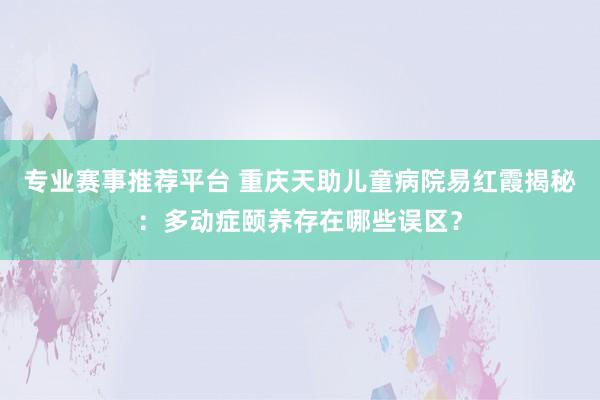 专业赛事推荐平台 重庆天助儿童病院易红霞揭秘：多动症颐养存在哪些误区？