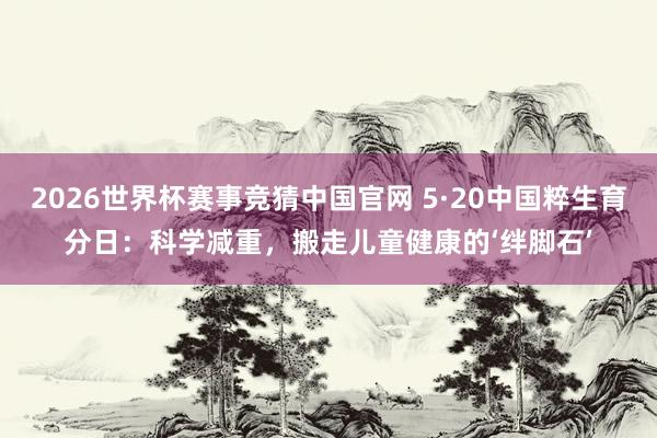 2026世界杯赛事竞猜中国官网 5·20中国粹生育分日：科学减重，搬走儿童健康的‘绊脚石’