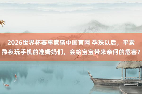 2026世界杯赛事竞猜中国官网 孕珠以后，平素熬夜玩手机的准姆妈们，会给宝宝带来奈何的危害？