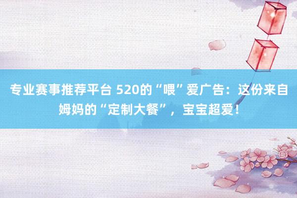 专业赛事推荐平台 520的“喂”爱广告：这份来自姆妈的“定制大餐”，宝宝超爱！