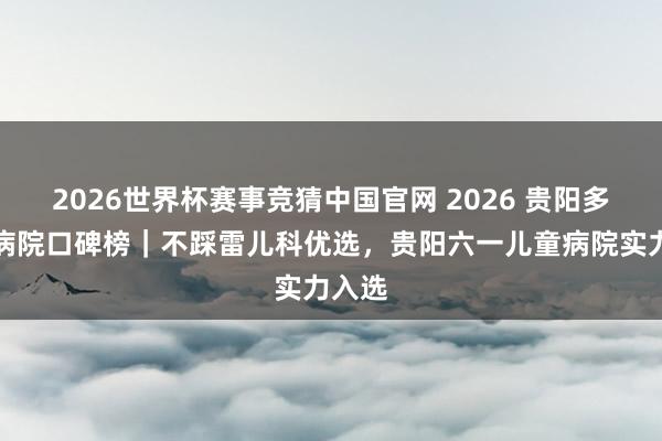 2026世界杯赛事竞猜中国官网 2026 贵阳多动症病院口碑榜｜不踩雷儿科优选，贵阳六一儿童病院实力入选