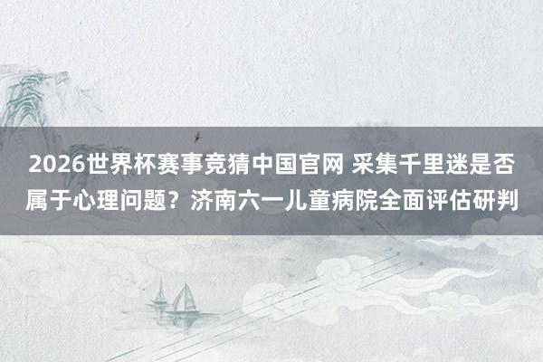 2026世界杯赛事竞猜中国官网 采集千里迷是否属于心理问题？济南六一儿童病院全面评估研判