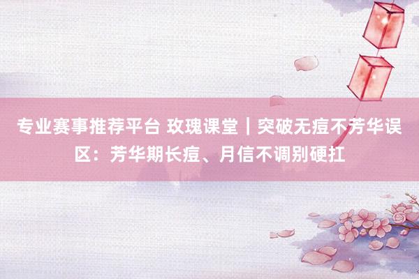 专业赛事推荐平台 玫瑰课堂｜突破无痘不芳华误区：芳华期长痘、月信不调别硬扛