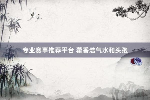 专业赛事推荐平台 藿香浩气水和头孢