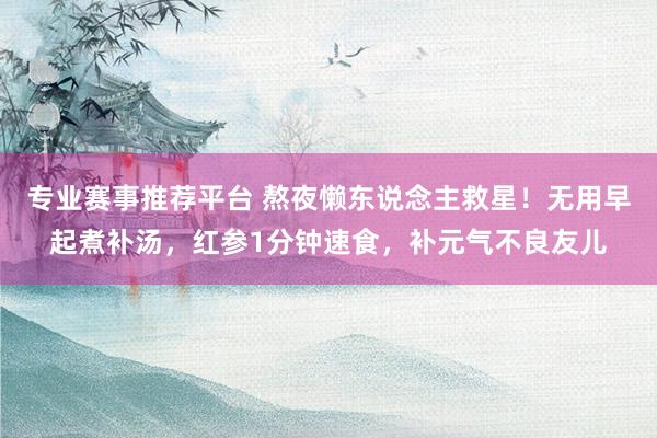 专业赛事推荐平台 熬夜懒东说念主救星！无用早起煮补汤，红参1分钟速食，补元气不良友儿