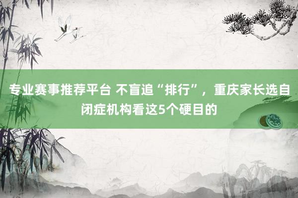 专业赛事推荐平台 不盲追“排行”，重庆家长选自闭症机构看这5个硬目的
