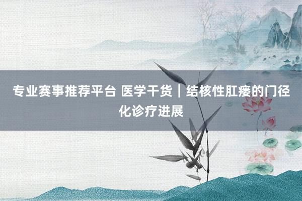 专业赛事推荐平台 医学干货︱结核性肛瘘的门径化诊疗进展