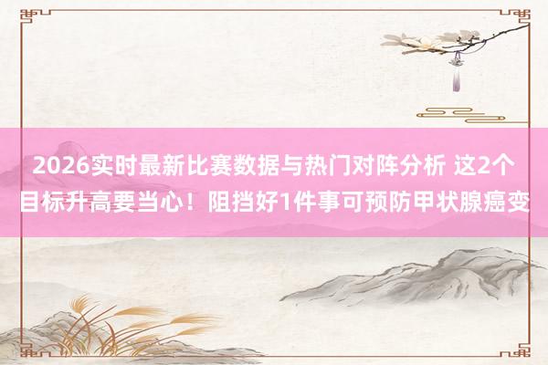2026实时最新比赛数据与热门对阵分析 这2个目标升高要当心！阻挡好1件事可预防甲状腺癌变