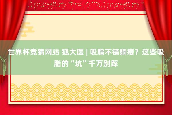 世界杯竞猜网站 狐大医 | 吸脂不错躺瘦？这些吸脂的“坑”千万别踩