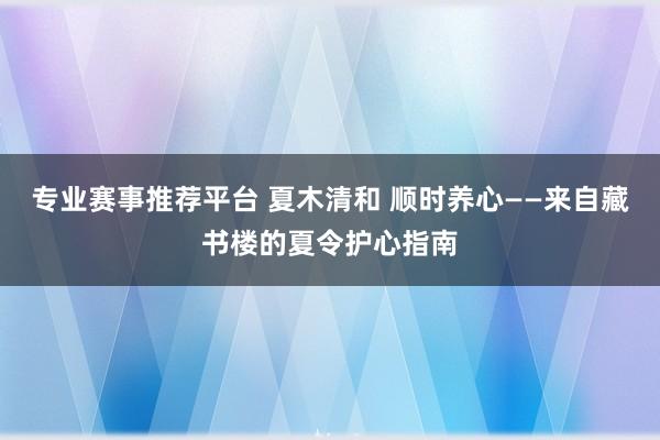 专业赛事推荐平台 夏木清和 顺时养心——来自藏书楼的夏令护心指南