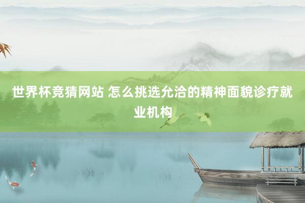 世界杯竞猜网站 怎么挑选允洽的精神面貌诊疗就业机构