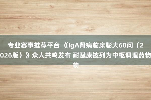 专业赛事推荐平台 《IgA肾病临床膨大60问（2026版）》众人共鸣发布 耐赋康被列为中枢调理药物