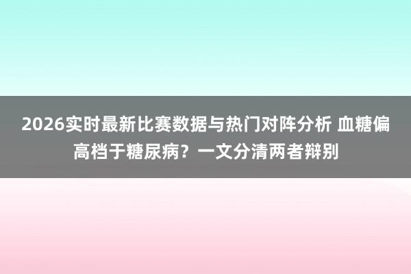 2026实时最新比赛数据与热门对阵分析 血糖偏高档于糖尿病？一文分清两者辩别