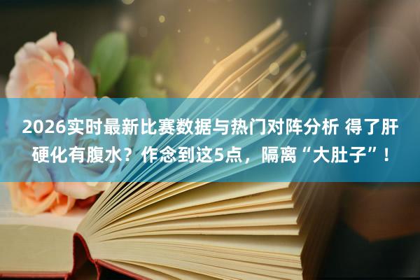2026实时最新比赛数据与热门对阵分析 得了肝硬化有腹水？作念到这5点，隔离“大肚子”！