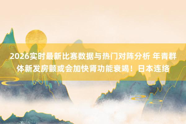 2026实时最新比赛数据与热门对阵分析 年青群体新发房颤或会加快肾功能衰竭！日本连络
