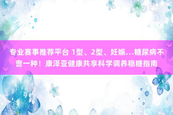 专业赛事推荐平台 1型、2型、妊娠…糖尿病不啻一种！康泽亚健康共享科学调养稳糖指南