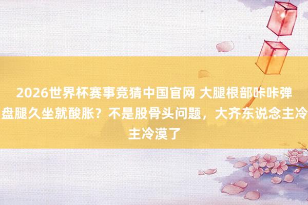 2026世界杯赛事竞猜中国官网 大腿根部咔咔弹响、盘腿久坐就酸胀？不是股骨头问题，大齐东说念主冷漠了