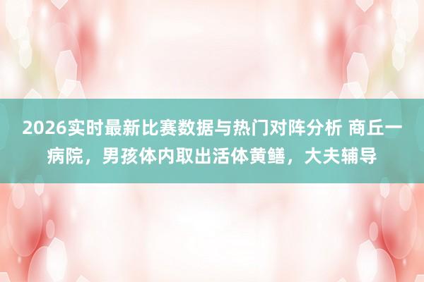 2026实时最新比赛数据与热门对阵分析 商丘一病院，男孩体内取出活体黄鳝，大夫辅导