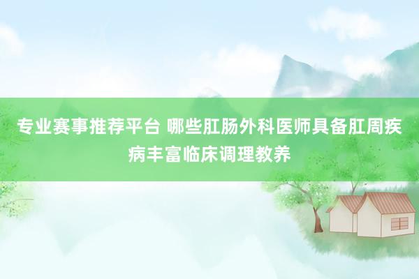 专业赛事推荐平台 哪些肛肠外科医师具备肛周疾病丰富临床调理教养
