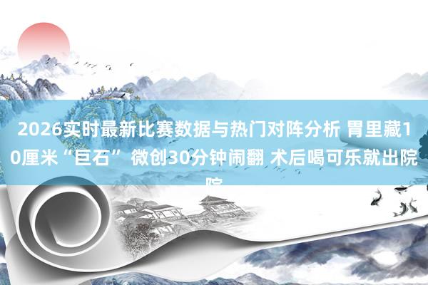 2026实时最新比赛数据与热门对阵分析 胃里藏10厘米“巨石” 微创30分钟闹翻 术后喝可乐就出院