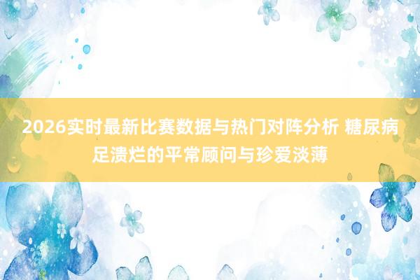 2026实时最新比赛数据与热门对阵分析 糖尿病足溃烂的平常顾问与珍爱淡薄