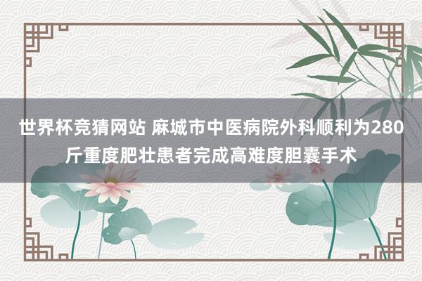世界杯竞猜网站 麻城市中医病院外科顺利为280斤重度肥壮患者完成高难度胆囊手术