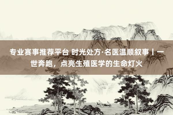 专业赛事推荐平台 时光处方·名医温顺叙事丨一世奔跑，点亮生殖医学的生命灯火