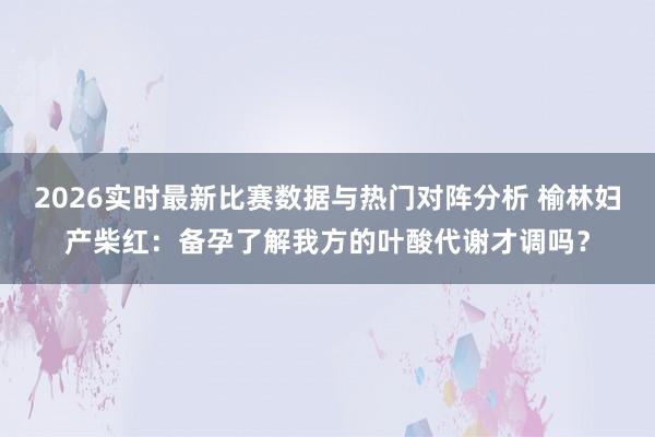 2026实时最新比赛数据与热门对阵分析 榆林妇产柴红：备孕了解我方的叶酸代谢才调吗？
