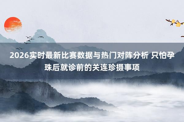 2026实时最新比赛数据与热门对阵分析 只怕孕珠后就诊前的关连珍摄事项