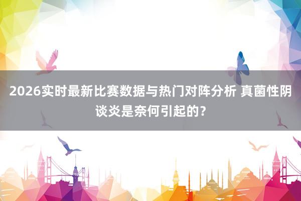 2026实时最新比赛数据与热门对阵分析 真菌性阴谈炎是奈何引起的？