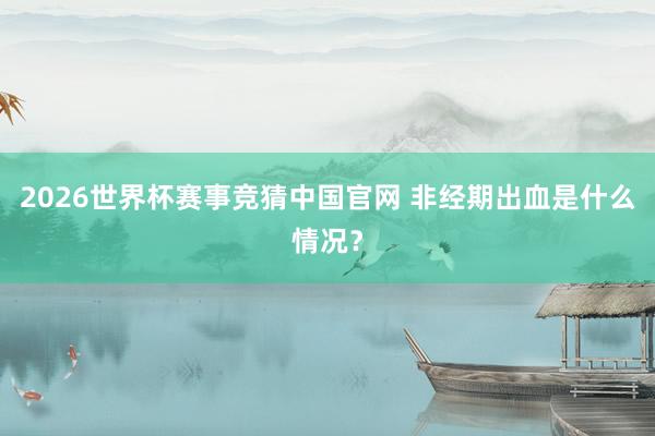 2026世界杯赛事竞猜中国官网 非经期出血是什么情况？