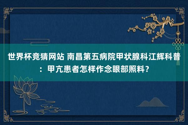 世界杯竞猜网站 南昌第五病院甲状腺科江辉科普：甲亢患者怎样作念眼部照料？