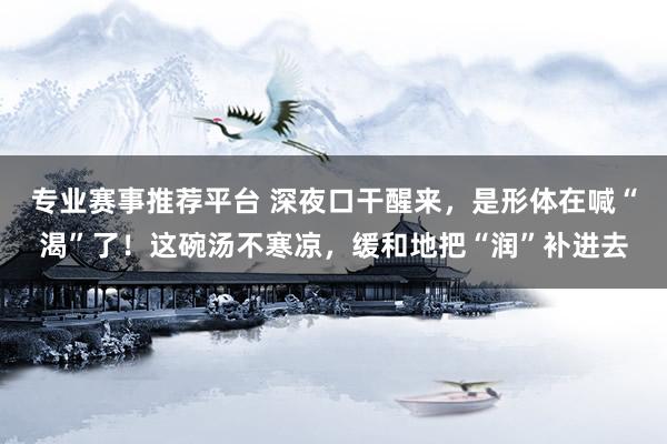 专业赛事推荐平台 深夜口干醒来，是形体在喊“渴”了！这碗汤不寒凉，缓和地把“润”补进去