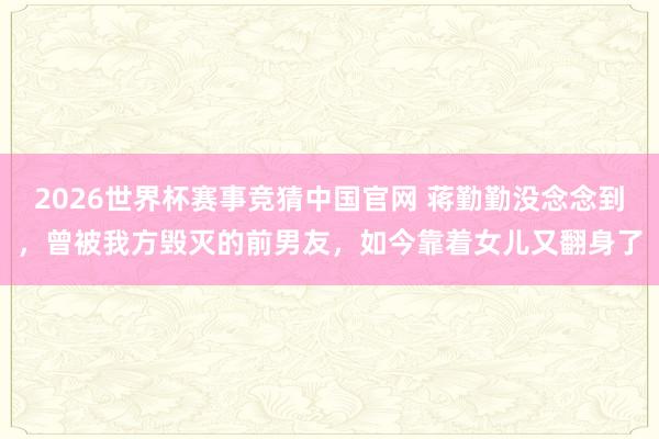 2026世界杯赛事竞猜中国官网 蒋勤勤没念念到，曾被我方毁灭的前男友，如今靠着女儿又翻身了