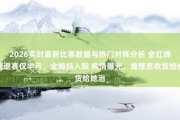 2026实时最新比赛数据与热门对阵分析 全红婵全面退赛仅半月，全姆妈入院 病情曝光，难怪思收货给她治