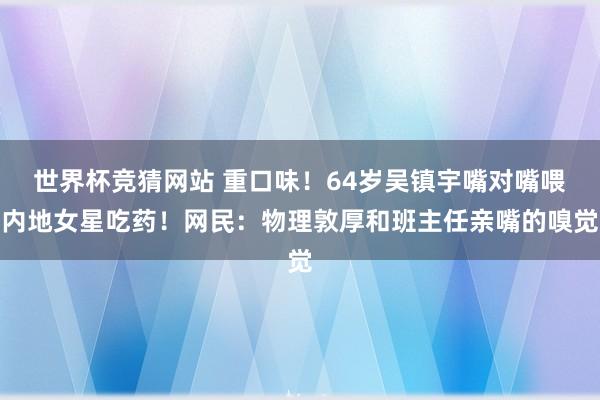 世界杯竞猜网站 重口味！64岁吴镇宇嘴对嘴喂内地女星吃药！网民：物理敦厚和班主任亲嘴的嗅觉