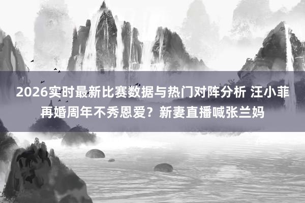 2026实时最新比赛数据与热门对阵分析 汪小菲再婚周年不秀恩爱？新妻直播喊张兰妈