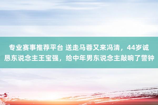 专业赛事推荐平台 送走马蓉又来冯清，44岁诚恳东说念主王宝强，给中年男东说念主敲响了警钟