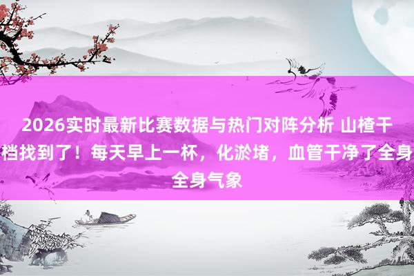 2026实时最新比赛数据与热门对阵分析 山楂干的搭档找到了！每天早上一杯，化淤堵，血管干净了全身气象