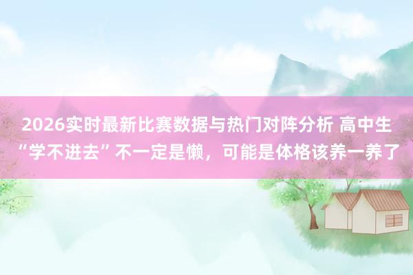 2026实时最新比赛数据与热门对阵分析 高中生“学不进去”不一定是懒，可能是体格该养一养了